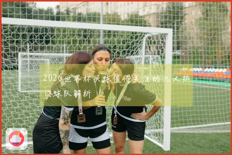 2026世界杯买球值得关注的几大热门球队解析