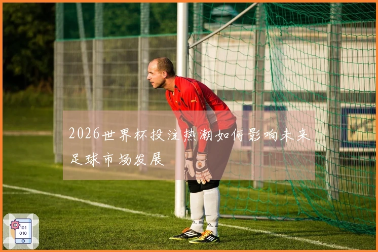 2026世界杯投注热潮如何影响未来足球市场发展