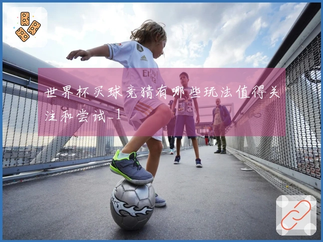 世界杯买球竞猜有哪些玩法值得关注和尝试_1