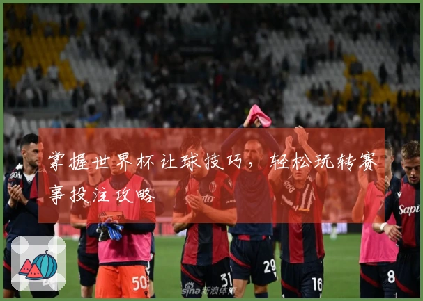 掌握世界杯让球技巧，轻松玩转赛事投注攻略